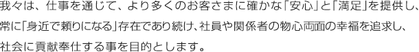 我々は、仕事を通じて、より多くのお客さまに確かな「安心」と「満足」を提供し、常に「身近で頼りになる」存在であり続け、社員や関係者の物心両面の幸福を追求し、社会に貢献奉仕する事を目的とします。