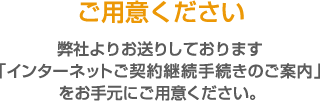 弊社からお送りした「インターネットご契約継続手続きのご案内」ご用意ください。